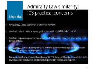 Admiralty Law similarity:
                      ICS practical concerns

•   You CANNOT stop operation of an infrastructure.

•   You CAN refer to federal investigation reports from NTSB, NRC, or CSB.

•   You CAN depose engineers, operators, and technicians once the emergency is no
    longer a threat.

•   You CANNOT confiscate original data without scheduled outage and/or without
    having a duplicate, backup system.

•   Prosecution of any offense should occur AFTER the event has been rendered safe,
    investigations conducted, and results reported by recognized experts.


                                                                                  10
 
