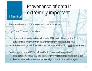 Provenance of data is
                     extremely important

•   Accurate timestamps and source matter are crucial.

•   Logs from ICS must be validated.

•   Instrumentation needs to be validated AFTER an incident, but before …
     – An expert is involved with a control systems background; and,
     – Has knowledge in information security w/certification and registration.

•   Control systems are NOT at all similar to “personal computers”:
     – Real Time Systems (RTS) are operated very differently (see orientation).
     – Process controllers are fundamentally similar to embedded systems.

                                                                                 11
 