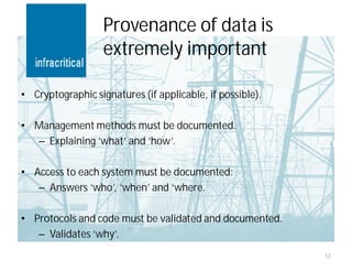 Provenance of data is
                   extremely important

• Cryptographic signatures (if applicable, if possible).

• Management methods must be documented.
  – Explaining ‘what’ and ‘how’.

• Access to each system must be documented:
   – Answers ‘who’, ‘when’ and ‘where.

• Protocols and code must be validated and documented.
   – Validates ‘why’.
                                                           12
 
