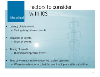 Factors to consider
                     with ICS

•   Latency of data events.
     – Timing delay between events.

•   Sequence of events.
     – Order of events.

•   Timing of events.
     – Duration and speed of events.

•   Time of when alarms were reported to plant operators.
     – When alarm is reported, that the event took place at its stated time.

                                                                               13
 