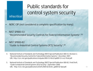 Public standards for
                             control system security

•    NERC CIP (not considered a complete specification by many).

•    NIST SP800-53:
     “Recommended Security Controls for Federal Information Systems“.(4)

•    NIST SP800-82:
     “Guide to Industrial Control Systems (ICS) Security”.(5)


4.   National Institute of Standards and Technology (NIST) Special Publication 800-53, Revision 2,
     “Recommended Security Control for Federal Information Systems”, December 2007;
     URL: http://csrc.nist.gov/publications/nistpubs/800-53-Rev2/sp800-53-rev2-final.pdf.

5.   National Institute of Standards and Technology (NIST) Special Publication 800-82, Final Draft,
     “Guide to Industrial Control Systems (ICS) Security”, September 2008;
     URL: http://csrc.nist.gov/publications/drafts/800-82/draft_sp800-82-fpd.pdf.                     14
 