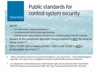Public standards for
                            control system security

•    ISA-99
      – Currently under complex development.
      – Coordinated with ISA-84 safety specifications.
      – Considered the most complete and extensive contributed input from the industry.
•    Beware of the compliance approach: being compliant is NOT the same as
     being secure.(6)
•    DHS’s CS2SAT tool is simply just that - only a tool; CS2SAT is NOT a
     prosecutable document.(7)

6.   “What’s the Difference Between Security and Compliance? - The Long Answers”, Control Global Magazine,
     April 2009; URL: http://www.controlglobal.com/articles/2009/SCADAmoreAnswers0904.html.

7.   U.S. Department of Homeland Security’s Control System Cyber Security Self-Assessment Tool (CS2SAT),
     DHS Control Systems Security Program (CSSP); URL: http://csrp.inl.gov/Self-Assessment_Tool.html.

                                                                                                           15
 
