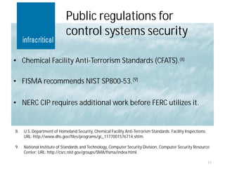 Public regulations for
                            control systems security

• Chemical Facility Anti-Terrorism Standards (CFATS).(8)

• FISMA recommends NIST SP800-53.(9)

• NERC CIP requires additional work before FERC utilizes it.


8.   U.S. Department of Homeland Security, Chemical Facility Anti-Terrorism Standards: Facility Inspections;
     URL: http://www.dhs.gov/files/programs/gc_1177001576714.shtm.

9.   National Institute of Standards and Technology, Computer Security Division, Computer Security Resource
     Center; URL: http://csrc.nist.gov/groups/SMA/fisma/index.html.

                                                                                                               17
 