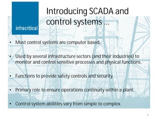 Introducing SCADA and
                  control systems …

• Most control systems are computer based.

• Used by several infrastructure sectors (and their industries) to
  monitor and control sensitive processes and physical functions.

• Functions to provide safety controls and security.

• Primary role to ensure operations continuity within a plant.

• Control system abilities vary from simple to complex.

                                                                     6
 