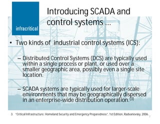 Introducing SCADA and
                           control systems …

• Two kinds of industrial control systems (ICS):

     – Distributed Control Systems (DCS) are typically used
       within a single process or plant, or used over a
       smaller geographic area, possibly even a single site
       location.

     – SCADA systems are typically used for larger-scale
       environments that may be geographically dispersed
       in an enterprise-wide distribution operation.(3)

3. ”Critical Infrastructure: Homeland Security and Emergency Preparedness”, 1st Edition, Radvanovsky, 2006.
                                                                                                              7
 