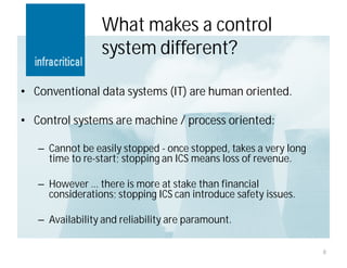 What makes a control
                 system different?

• Conventional data systems (IT) are human oriented.

• Control systems are machine / process oriented:

   – Cannot be easily stopped - once stopped, takes a very long
     time to re-start; stopping an ICS means loss of revenue.

   – However … there is more at stake than financial
     considerations; stopping ICS can introduce safety issues.

   – Availability and reliability are paramount.

                                                                  8
 