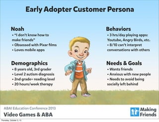 Early Adopter Customer Persona
Noah

Behaviors

make friends”
• Obsessed with Pixar ﬁlms
• Loves mobile apps

Youtube, Angry Birds, etc.
• 8/10 can’t interpret
conversations with others

• “I don’t know how to

Demographics

• 8 years old, 3rd grader
• Level 2 autism diagnosis
• 2nd grade+ reading level
• 20 hours/week therapy

Thursday, October 3, 13

• 3 hrs/day playing apps:

Needs & Goals

• Wants friends
• Anxious with new people
• Needs to avoid being
socially left behind

 