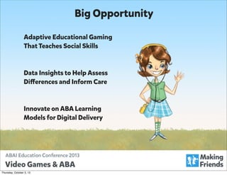 Big Opportunity
Adaptive Educational Gaming
That Teaches Social Skills

Data Insights to Help Assess
Differences and Inform Care

Innovate on ABA Learning
Models for Digital Delivery

Thursday, October 3, 13

 
