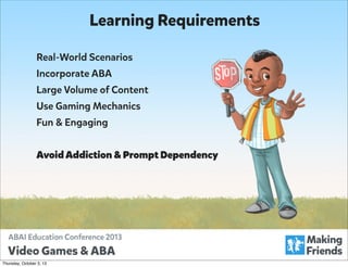 Learning Requirements
Real-World Scenarios
Incorporate ABA
Large Volume of Content
Use Gaming Mechanics
Fun & Engaging
Avoid Addiction & Prompt Dependency

Thursday, October 3, 13

 