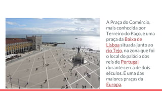 A Praça do Comércio,
mais conhecida por
Terreiro do Paço, é uma
praça da Baixa de
Lisboa situada junto ao
rio Tejo, na zona que foi
o local do palácio dos
reis de Portugal
durante cerca de dois
séculos. É uma das
maiores praças da
Europa.
 