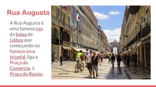 Rua Augusta
A Rua Augusta é
uma famosa rua
da baixa de
Lisboa que
começando no
famoso arco
triunfal, liga a
Praça do
Comércio, à
Praça do Rossio.
 