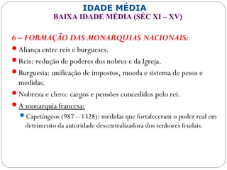 IDADE MÉDIA
BAIXA IDADE MÉDIA (SÉC XI – XV)
6 – FORMAÇÃO DAS MONARQUIAS NACIONAIS:
Aliança entre reis e burgueses.
Reis: redução de poderes dos nobres e da Igreja.
Burguesia: unificação de impostos, moeda e sistema de pesos e
medidas.
Nobreza e clero: cargos e pensões concedidos pelo rei.
A monarquia francesa:
Capetíngeos (987 – 1328): medidas que fortaleceram o poder real em
detrimento da autoridade descentralizadora dos senhores feudais.
 
