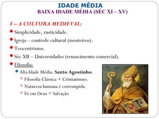 IDADE MÉDIA
BAIXA IDADE MÉDIA (SÉC XI – XV)
8 – A CULTURA MEDIEVAL:
Simplicidade, rusticidade.
Igreja – controle cultural (mosteiros).
Teocentrismo.
Séc XII – Universidades (renascimento comercial).
Filosofia:
Alta Idade Média: Santo Agostinho.
Filosofia Clássica + Cristianismo.
Natureza humana é corrompida.
Fé em Deus = Salvação
 