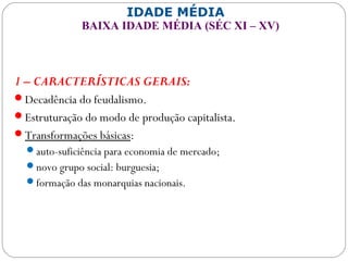 IDADE MÉDIA
BAIXA IDADE MÉDIA (SÉC XI – XV)
1 – CARACTERÍSTICAS GERAIS:
Decadência do feudalismo.
Estruturação do modo de produção capitalista.
Transformações básicas:
auto-suficiência para economia de mercado;
novo grupo social: burguesia;
formação das monarquias nacionais.
 