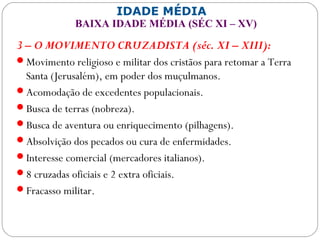 IDADE MÉDIA
BAIXA IDADE MÉDIA (SÉC XI – XV)
3 – O MOVIMENTO CRUZADISTA (séc. XI – XIII):
Movimento religioso e militar dos cristãos para retomar a Terra
Santa (Jerusalém), em poder dos muçulmanos.
Acomodação de excedentes populacionais.
Busca de terras (nobreza).
Busca de aventura ou enriquecimento (pilhagens).
Absolvição dos pecados ou cura de enfermidades.
Interesse comercial (mercadores italianos).
8 cruzadas oficiais e 2 extra oficiais.
Fracasso militar.
 