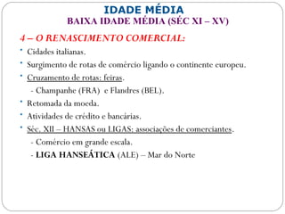 IDADE MÉDIA
BAIXA IDADE MÉDIA (SÉC XI – XV)
4 – O RENASCIMENTO COMERCIAL:
• Cidades italianas.
• Surgimento de rotas de comércio ligando o continente europeu.
• Cruzamento de rotas: feiras.
- Champanhe (FRA) e Flandres (BEL).
• Retomada da moeda.
• Atividades de crédito e bancárias.
• Séc. XII – HANSAS ou LIGAS: associações de comerciantes.
- Comércio em grande escala.
- LIGA HANSEÁTICA (ALE) – Mar do Norte
 