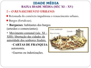 IDADE MÉDIA
BAIXA IDADE MÉDIA (SÉC XI – XV)
5 – O RENASCIMENTO URBANO:
Retomada do comércio impulsiona o renascimento urbano.
Burgos (fortalezas).
• Burgueses: habitantes dos burgos
(artesãos e comerciantes).
• Movimento comunal (séc. XI –
XIII): libertação das cidades da
autoridade dos senhores feudais.
–CARTAS DE FRANQUIA:
autonomia.
–Guerras ou indenizações.
 