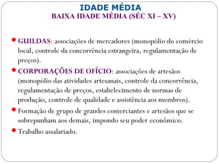 IDADE MÉDIA
BAIXA IDADE MÉDIA (SÉC XI – XV)
GUILDAS: associações de mercadores (monopólio do comércio
local, controle da concorrência estrangeira, regulamentação de
preços).
CORPORAÇÕES DE OFÍCIO: associações de artesãos
(monopólio das atividades artesanais, controle da concorrência,
regulamentação de preços, estabelecimento de normas de
produção, controle de qualidade e assistência aos membros).
Formação de grupo de grandes comerciantes e artesãos que se
sobrepunham aos demais, impondo seu poder econômico.
Trabalho assalariado.
 