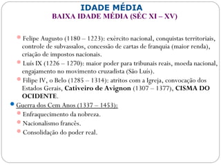 IDADE MÉDIA
BAIXA IDADE MÉDIA (SÉC XI – XV)
Felipe Augusto (1180 – 1223): exército nacional, conquistas territoriais,
controle de subvassalos, concessão de cartas de franquia (maior renda),
criação de impostos nacionais.
Luís IX (1226 – 1270): maior poder para tribunais reais, moeda nacional,
engajamento no movimento cruzadista (São Luís).
Filipe IV, o Belo (1285 – 1314): atritos com a Igreja, convocação dos
Estados Gerais, Cativeiro de Avignon (1307 – 1377), CISMA DO
OCIDENTE.
Guerra dos Cem Anos (1337 – 1453):
Enfraquecimento da nobreza.
Nacionalismo francês.
Consolidação do poder real.
 
