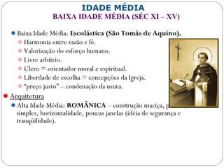 IDADE MÉDIA
BAIXA IDADE MÉDIA (SÉC XI – XV)
Baixa Idade Média: Escolástica (São Tomás de Aquino).
Harmonia entre razão e fé.
Valorização do esforço humano.
Livre arbítrio.
Clero = orientador moral e espiritual.
Liberdade de escolha = concepções da Igreja.
“preço justo” – condenação da usura.
Arquitetura
Alta Idade Média: ROMÂNICA – construção maciça, pesada, linhas
simples, horizontalidade, poucas janelas (idéia de segurança e
tranqüilidade).
 