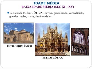 IDADE MÉDIA
BAIXA IDADE MÉDIA (SÉC XI – XV)
Baixa Idade Média: GÓTICA – leveza, graciosidade, verticalidade,
grandes janelas, vitrais, luminosidade.
ESTILO ROMÂNICO
ESTILO GÓTICO
 