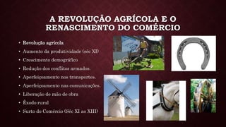 A REVOLUÇÃO AGRÍCOLA E O
RENASCIMENTO DO COMÉRCIO
• Revolução agrícola
• Aumento da produtividade (séc XI)
• Crescimento demográfico
• Redução dos conflitos armados.
• Aperfeiçoamento nos transportes.
• Aperfeiçoamento nas comunicações.
• Liberação de mão de obra
• Êxodo rural
• Surto do Comércio (Séc XI ao XIII)
 