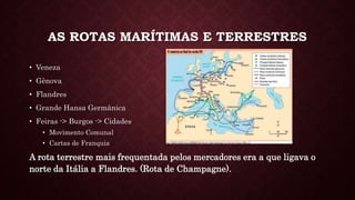 AS ROTAS MARÍTIMAS E TERRESTRES
• Veneza
• Gênova
• Flandres
• Grande Hansa Germânica
• Feiras -> Burgos -> Cidades
• Movimento Comunal
• Cartas de Franquia
A rota terrestre mais frequentada pelos mercadores era a que ligava o
norte da Itália a Flandres. (Rota de Champagne).
 