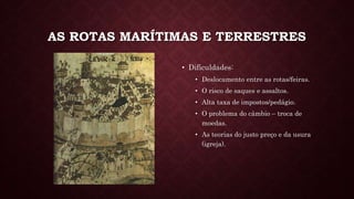 AS ROTAS MARÍTIMAS E TERRESTRES
• Dificuldades:
• Deslocamento entre as rotas/feiras.
• O risco de saques e assaltos.
• Alta taxa de impostos/pedágio.
• O problema do câmbio – troca de
moedas.
• As teorias do justo preço e da usura
(igreja).
 