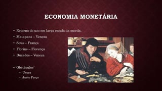 ECONOMIA MONETÁRIA
• Retorno do uso em larga escala da moeda.
• Matapans – Veneza
• Sous – França
• Florins – Florença
• Ducados – Veneza
• Obstáculos:
• Usura
• Justo Preço
 