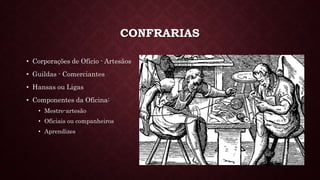 CONFRARIAS
• Corporações de Ofício - Artesãos
• Guildas - Comerciantes
• Hansas ou Ligas
• Componentes da Oficina:
• Mestre-artesão
• Oficiais ou companheiros
• Aprendizes
 