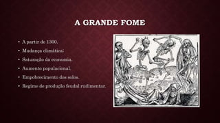 A GRANDE FOME
• A partir de 1300.
• Mudança climática;
• Saturação da economia.
• Aumento populacional.
• Empobrecimento dos solos.
• Regime de produção feudal rudimentar.
 