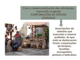 Com o desenvolvimento das atividades
mercantis surgiram
CORPORAÇÕES DE OFÍCIOS
(GUILDAS)
Associações de
artesões que
exerciam a mesma
profissão. As que
mais se destacaram
foram: corporações
de ferreiros,
tecelões,
açougueiros,
pintores e boticários.
 