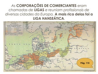 As CORPORAÇÕES DE COMERCIANTES eram
chamadas de LIGAS e reuniam profissionais de
diversas cidades da Europa. A mais rica delas foi a
LIGA HANSEÁTICA.
Pág. 115
 