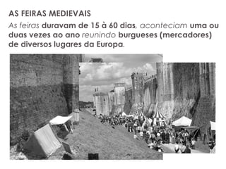 AS FEIRAS MEDIEVAIS
As feiras duravam de 15 à 60 dias, aconteciam uma ou
duas vezes ao ano reunindo burgueses (mercadores)
de diversos lugares da Europa.
 