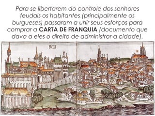 Para se libertarem do controle dos senhores
feudais os habitantes (principalmente os
burgueses) passaram a unir seus esforços para
comprar a CARTA DE FRANQUIA (documento que
dava a eles o direito de administrar a cidade).
 