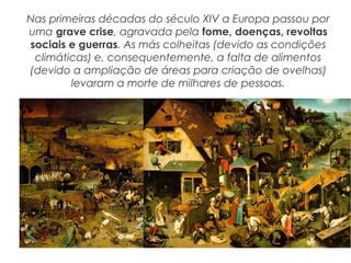 Nas primeiras décadas do século XIV a Europa passou por
uma grave crise, agravada pela fome, doenças, revoltas
sociais e guerras. As más colheitas (devido as condições
climáticas) e, consequentemente, a falta de alimentos
(devido a ampliação de áreas para criação de ovelhas)
levaram a morte de milhares de pessoas.
 