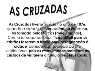 As Cruzadas tiveram início no ano de 1076,
quando a cidade de Jerusalém na Palestina,
foi tomada pelos turcos (muçulmanos).
Com a tomada do local, ficou difícil para os
cristãos fazerem a tradicional peregrinação à
cidade, considerada sagrada para o
cristianismo, pois os muçulmanos proibiram os
cristãos de visitarem o túmulo de Jesus Cristo.
 