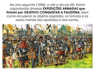 No ano seguinte (1096), e até o século XIII, foram
organizadas diversas EXPEDIÇÕES ARMADAS que
tinham por OBJETIVO CONQUISTAR A PALESTINA, bem
como recuperar os objetos sagrados, os túmulos e os
restos mortais dos apóstolos e dos santos.
 