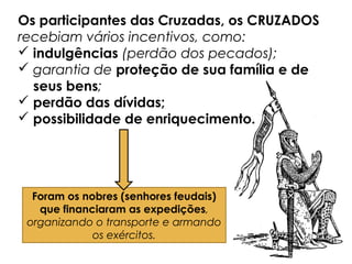 Os participantes das Cruzadas, os CRUZADOS
recebiam vários incentivos, como:
 indulgências (perdão dos pecados);
 garantia de proteção de sua família e de
seus bens;
 perdão das dívidas;
 possibilidade de enriquecimento.
Foram os nobres (senhores feudais)
que financiaram as expedições,
organizando o transporte e armando
os exércitos.
 
