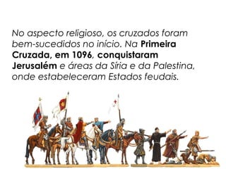 No aspecto religioso, os cruzados foram
bem-sucedidos no início. Na Primeira
Cruzada, em 1096, conquistaram
Jerusalém e áreas da Síria e da Palestina,
onde estabeleceram Estados feudais.
 