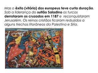 Mas o êxito (vitória) dos europeus teve curta duração.
Sob a liderança do sultão Saladino os turcos
derrotaram os cruzados em 1187 e reconquistaram
Jerusalém. Os reinos cristãos ficaram reduzidos a
alguns trechos litorâneos da Palestina e Síria.
 