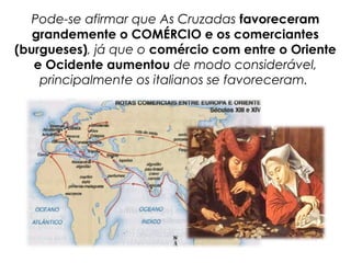 Pode-se afirmar que As Cruzadas favoreceram
grandemente o COMÉRCIO e os comerciantes
(burgueses), já que o comércio com entre o Oriente
e Ocidente aumentou de modo considerável,
principalmente os italianos se favoreceram.
 