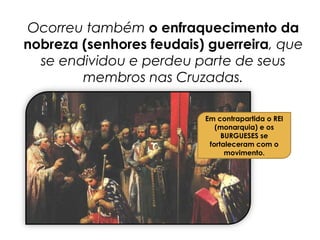 Ocorreu também o enfraquecimento da
nobreza (senhores feudais) guerreira, que
se endividou e perdeu parte de seus
membros nas Cruzadas.
Em contrapartida o REI
(monarquia) e os
BURGUESES se
fortaleceram com o
movimento.
 