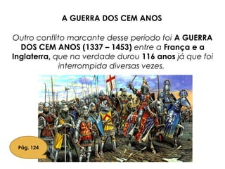 Outro conflito marcante desse período foi A GUERRA
DOS CEM ANOS (1337 – 1453) entre a França e a
Inglaterra, que na verdade durou 116 anos já que foi
interrompida diversas vezes.
Pág. 124
A GUERRA DOS CEM ANOS
 