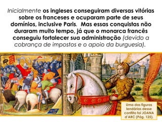 Inicialmente os ingleses conseguiram diversas vitórias
sobre os franceses e ocuparam parte de seus
domínios, inclusive Paris. Mas essas conquistas não
duraram muito tempo, já que o monarca francês
conseguiu fortalecer sua administração (devido a
cobrança de impostos e o apoio da burguesia).
Uma das figuras
lendárias desse
conflito foi JOANA
d’ARC (Pág. 125).
 