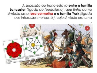 A sucessão ao trono estava entre a família
Lancaster (ligada ao feudalismo), que tinha como
símbolo uma rosa vermelha e a família York (ligada
aos interesses mercantis), cujo símbolo era uma
rosa branca.
 