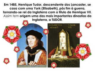 Em 1485, Henrique Tudor, descendente dos Lancaster, se
casa com uma York (Elisabeth), pôs fim à guerra,
tornando-se rei da Inglaterra com o título de Henrique VII.
Assim tem origem uma das mais importantes dinastias da
Inglaterra, a TUDOR.
 