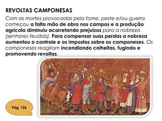 REVOLTAS CAMPONESAS
Com as mortes provocadas pela fome, peste e/ou guerra
começou a falta mão de obra nos campos e a produção
agrícola diminuiu acarretando prejuízos para a nobreza
(senhores feudais). Para compensar suas perdas a nobreza
aumentou o controle e os impostos sobre os camponeses. Os
camponeses reagiram incendiando colheitas, fugindo e
promovendo revoltas.
Pág. 126
 