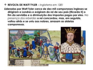  REVOLTA DE WATT TYLER – Inglaterra em 1381
Liderados por Watt Tyler cerca de dez mil camponeses ingleses se
dirigiram a Londres e exigiram do rei de seu país (Ricardo II) o
fim da servidão e a diminuição dos impostos pagos por eles. Na
presença dos rebeldes o rei concordou, mas, em seguida,
voltou atrás e se uniu aos nobres, arrasam as aldeias
camponesas.
 