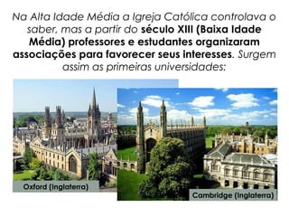 Na Alta Idade Média a Igreja Católica controlava o
saber, mas a partir do século XIII (Baixa Idade
Média) professores e estudantes organizaram
associações para favorecer seus interesses. Surgem
assim as primeiras universidades:
Oxford (Inglaterra)
Cambridge (Inglaterra)
 